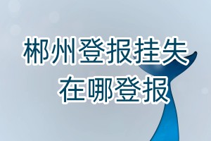 郴州登報(bào)掛失在哪登報(bào)